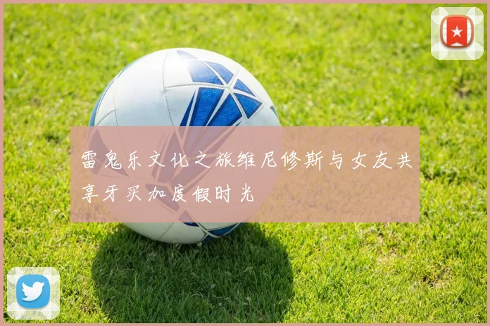 雷鬼乐文化之旅维尼修斯与女友共享牙买加度假时光