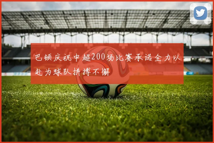 巴顿庆祝中超200场比赛承诺全力以赴为球队拼搏不懈