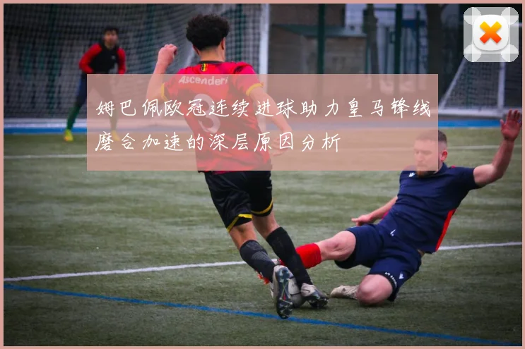 姆巴佩欧冠连续进球助力皇马锋线磨合加速的深层原因分析