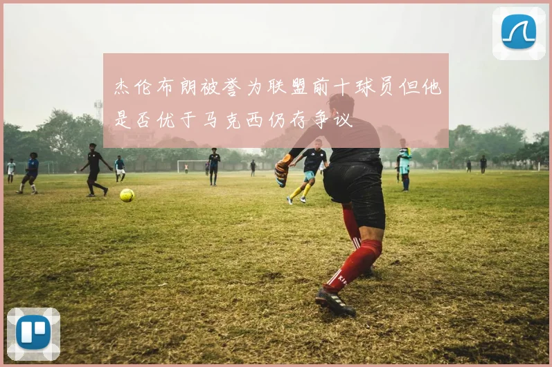 杰伦布朗被誉为联盟前十球员但他是否优于马克西仍存争议