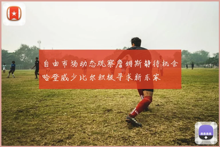 自由市场动态观察詹姆斯静待机会哈登威少比尔积极寻求新东家