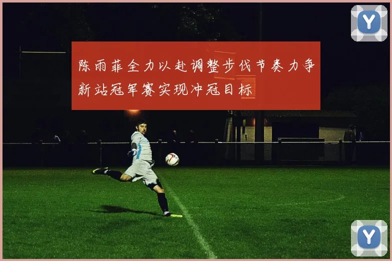 陈雨菲全力以赴调整步伐节奏力争新站冠军赛实现冲冠目标