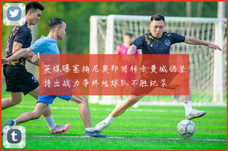 英媒曝塞梅尼奥即将转会曼城仍坚持出战力争终结球队不胜纪录