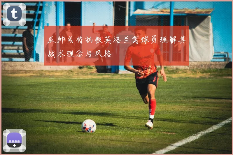 瓜帅或将执教英格兰需球员理解其战术理念与风格