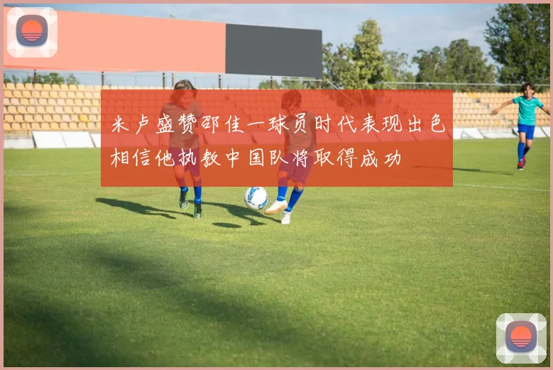 米卢盛赞邵佳一球员时代表现出色相信他执教中国队将取得成功
