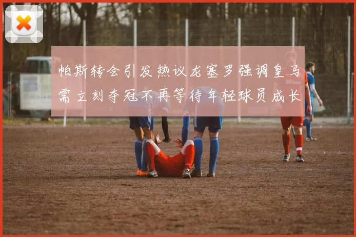 帕斯转会引发热议龙塞罗强调皇马需立刻夺冠不再等待年轻球员成长