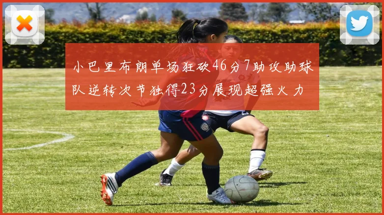 小巴里布朗单场狂砍46分7助攻助球队逆转次节独得23分展现超强火力