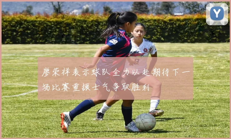 廖荣祥表示球队全力以赴期待下一场比赛重振士气争取胜利