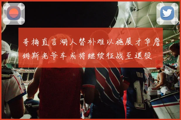 夸梅直言湖人替补难以施展才华詹姆斯老爷车或将继续征战至退役