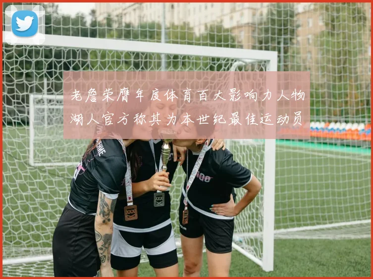 老詹荣膺年度体育百大影响力人物湖人官方称其为本世纪最佳运动员