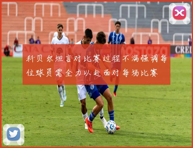 科贝尔坦言对比赛过程不满强调每位球员需全力以赴面对每场比赛