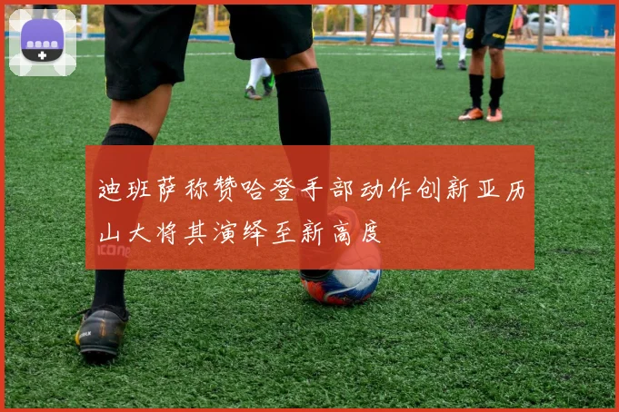 迪班萨称赞哈登手部动作创新亚历山大将其演绎至新高度