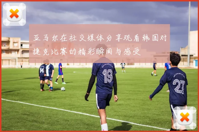 亚马尔在社交媒体分享观看韩国对捷克比赛的精彩瞬间与感受