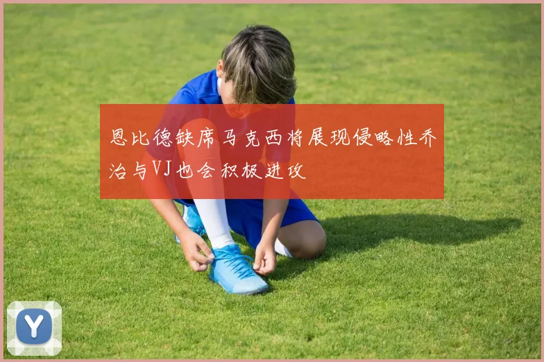 恩比德缺席马克西将展现侵略性乔治与VJ也会积极进攻