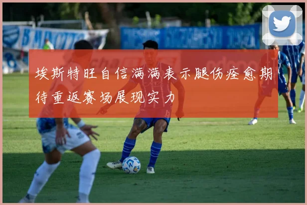 埃斯特旺自信满满表示腿伤痊愈期待重返赛场展现实力