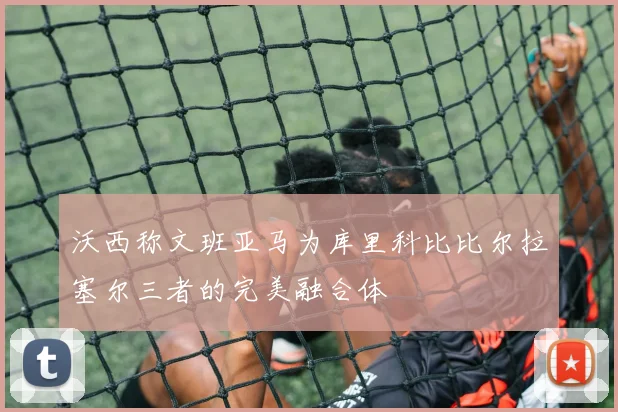 沃西称文班亚马为库里科比比尔拉塞尔三者的完美融合体