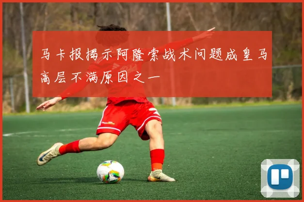 马卡报揭示阿隆索战术问题成皇马高层不满原因之一