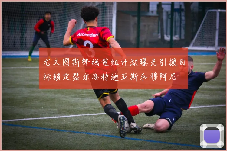尤文图斯锋线重组计划曝光引援目标锁定瑟尔洛特迪亚斯和穆阿尼