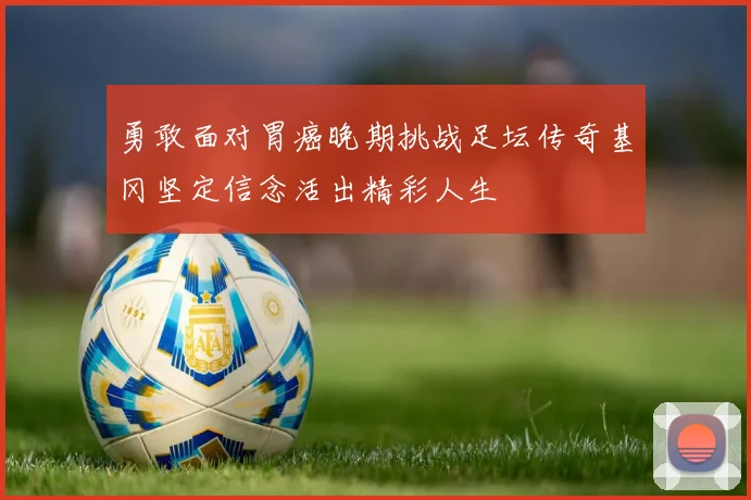 勇敢面对胃癌晚期挑战足坛传奇基冈坚定信念活出精彩人生
