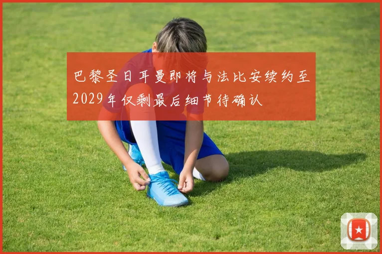 巴黎圣日耳曼即将与法比安续约至2029年仅剩最后细节待确认