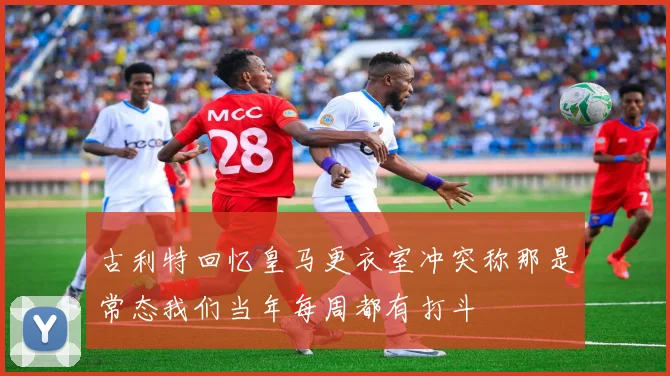 古利特回忆皇马更衣室冲突称那是常态我们当年每周都有打斗