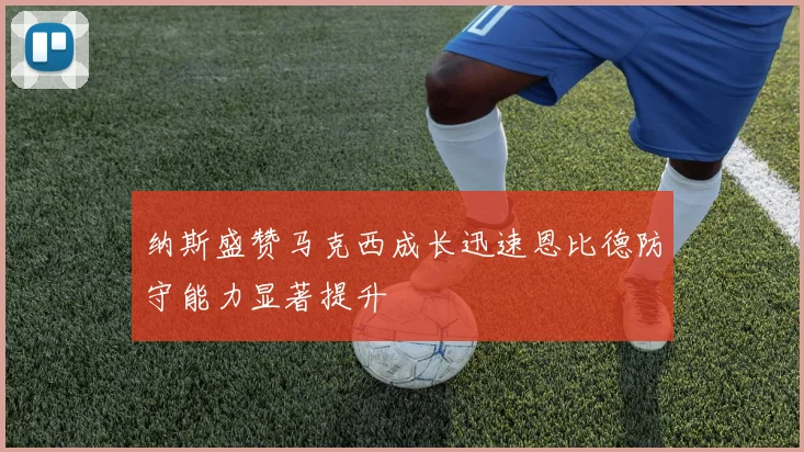 纳斯盛赞马克西成长迅速恩比德防守能力显著提升