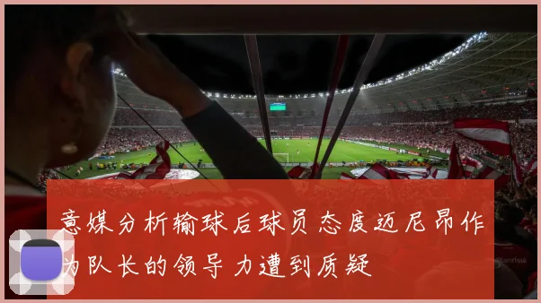意媒分析输球后球员态度迈尼昂作为队长的领导力遭到质疑