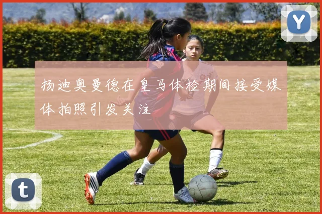 扬迪奥曼德在皇马体检期间接受媒体拍照引发关注