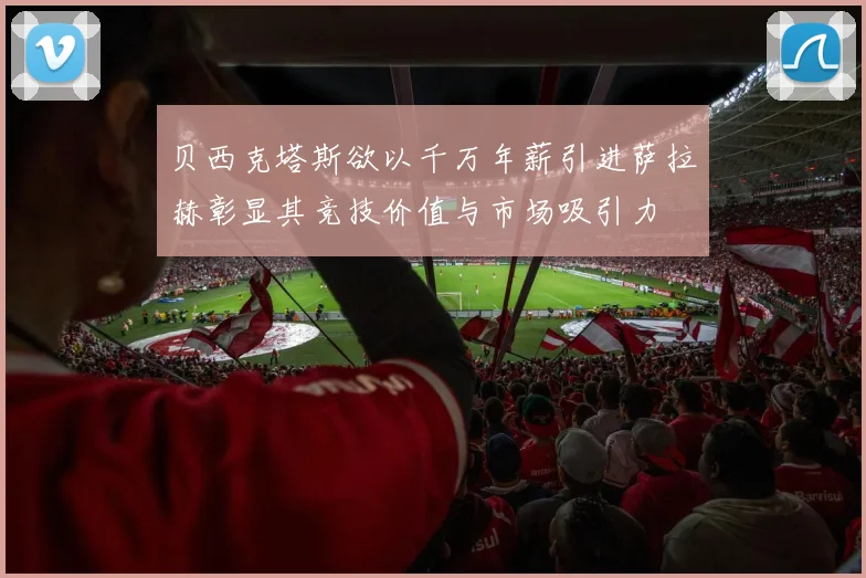 贝西克塔斯欲以千万年薪引进萨拉赫彰显其竞技价值与市场吸引力