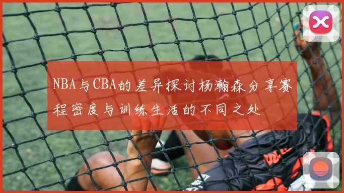 NBA与CBA的差异探讨杨瀚森分享赛程密度与训练生活的不同之处