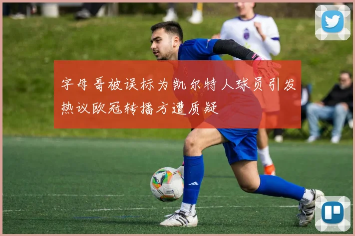 字母哥被误标为凯尔特人球员引发热议欧冠转播方遭质疑