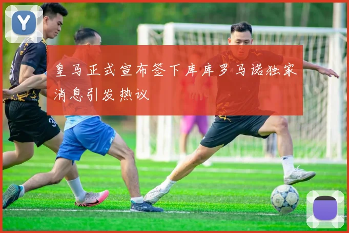 皇马正式宣布签下库库罗马诺独家消息引发热议