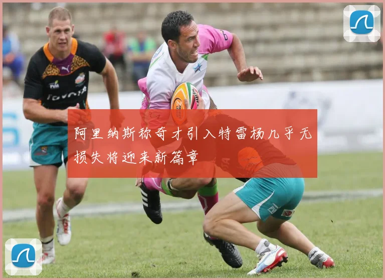 阿里纳斯称奇才引入特雷杨几乎无损失将迎来新篇章