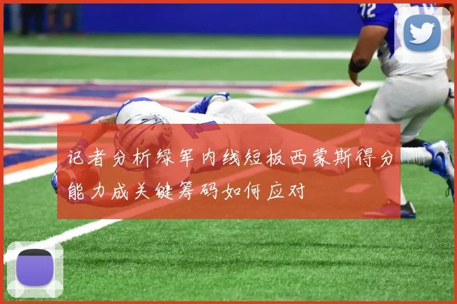 记者分析绿军内线短板西蒙斯得分能力成关键筹码如何应对