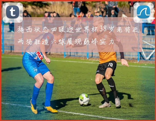 梅西状态回暖迎世界杯38岁老将近两场狂造六球展现巅峰实力